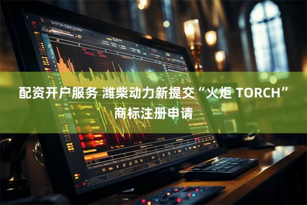 配资开户服务 潍柴动力新提交“火炬 TORCH”商标注册申请