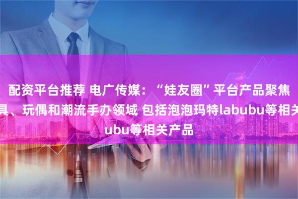 配资平台推荐 电广传媒：“娃友圈”平台产品聚焦在玩具、玩偶和潮流手办领域 包括泡泡玛特labubu等相关产品