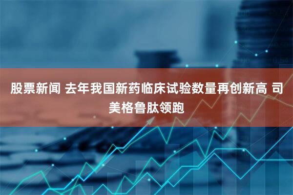 股票新闻 去年我国新药临床试验数量再创新高 司美格鲁肽领跑