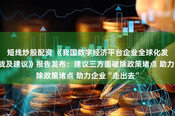 短线炒股配资 《我国数字经济平台企业全球化发展的现状、挑战及建议》报告发布：建议三方面破除政策堵点 助力企业“走出去”