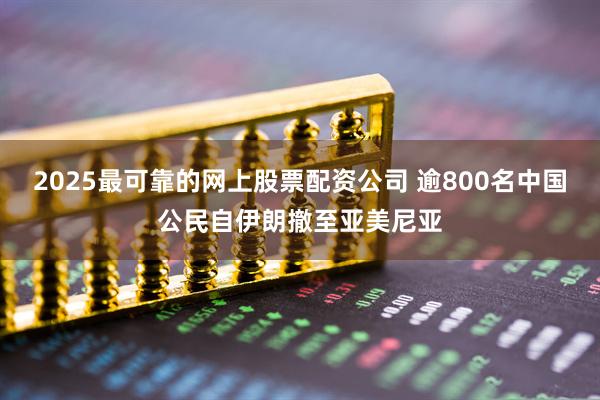 2025最可靠的网上股票配资公司 逾800名中国公民自伊朗撤至亚美尼亚