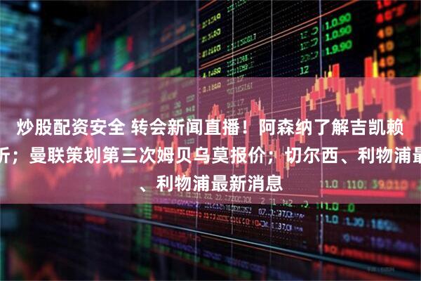 炒股配资安全 转会新闻直播！阿森纳了解吉凯赖什的转折；曼联策划第三次姆贝乌莫报价；切尔西、利物浦最新消息
