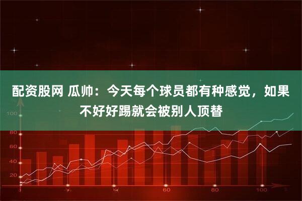 配资股网 瓜帅：今天每个球员都有种感觉，如果不好好踢就会被别人顶替