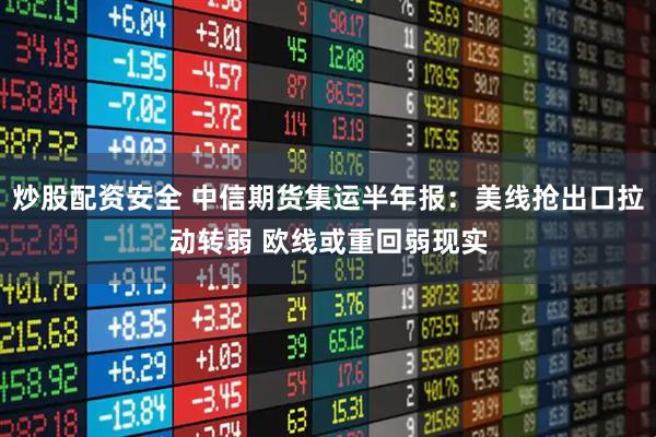 炒股配资安全 中信期货集运半年报：美线抢出口拉动转弱 欧线或重回弱现实