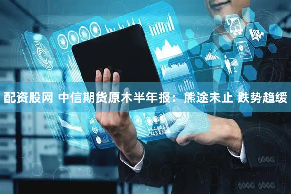 配资股网 中信期货原木半年报：熊途未止 跌势趋缓