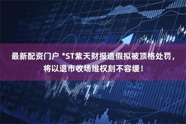 最新配资门户 *ST紫天财报造假拟被顶格处罚，将以退市收场维权刻不容缓！
