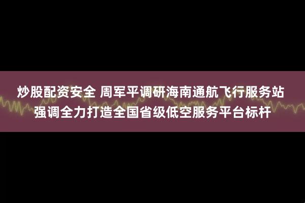 炒股配资安全 周军平调研海南通航飞行服务站 强调全力打造全国省级低空服务平台标杆