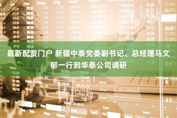 最新配资门户 新疆中泰党委副书记、总经理马文郁一行到华泰公司调研