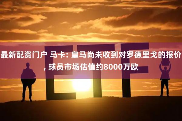 最新配资门户 马卡: 皇马尚未收到对罗德里戈的报价, 球员市场估值约8000万欧