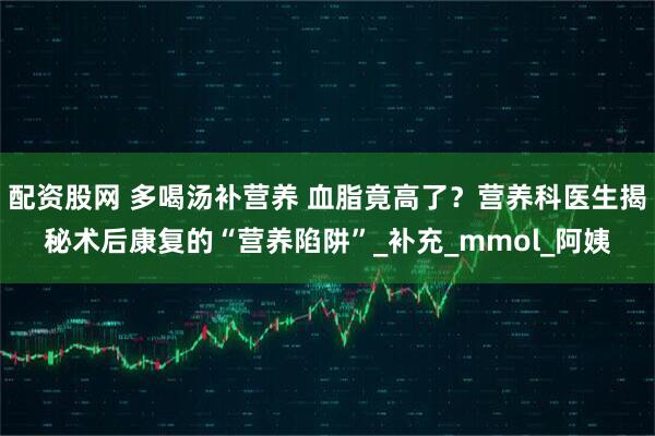 配资股网 多喝汤补营养 血脂竟高了？营养科医生揭秘术后康复的“营养陷阱”_补充_mmol_阿姨