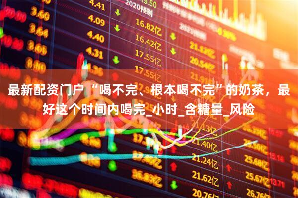 最新配资门户 “喝不完、根本喝不完”的奶茶，最好这个时间内喝完_小时_含糖量_风险