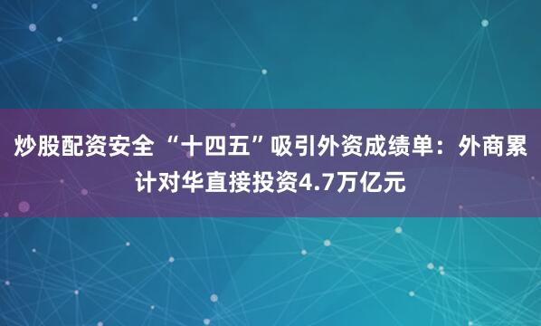 炒股配资安全 “十四五”吸引外资成绩单：外商累计对华直接投资4.7万亿元