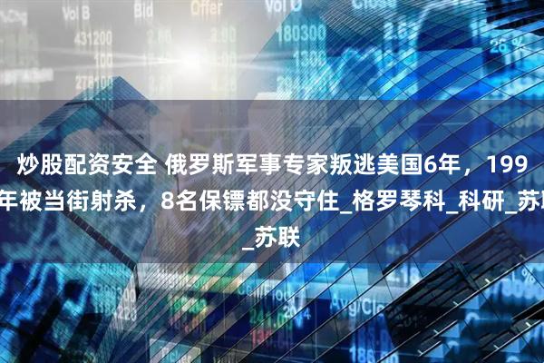 炒股配资安全 俄罗斯军事专家叛逃美国6年，1999年被当街射杀，8名保镖都没守住_格罗琴科_科研_苏联