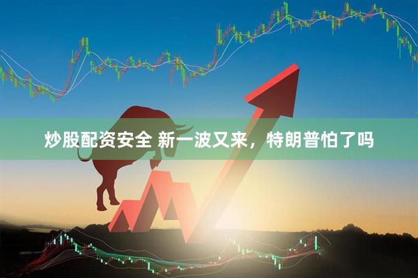 炒股配资安全 新一波又来，特朗普怕了吗