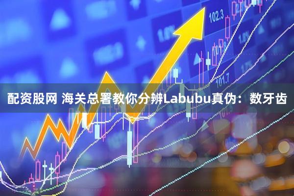 配资股网 海关总署教你分辨Labubu真伪：数牙齿
