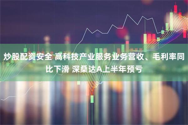 炒股配资安全 高科技产业服务业务营收、毛利率同比下滑 深桑达A上半年预亏