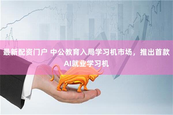 最新配资门户 中公教育入局学习机市场，推出首款AI就业学习机