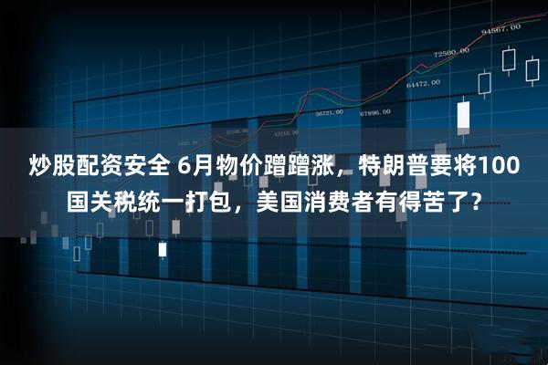 炒股配资安全 6月物价蹭蹭涨，特朗普要将100国关税统一打包，美国消费者有得苦了？