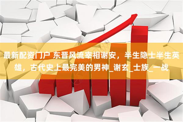最新配资门户 东晋风流宰相谢安，半生隐士半生英雄，古代史上最完美的男神_谢玄_士族_一战