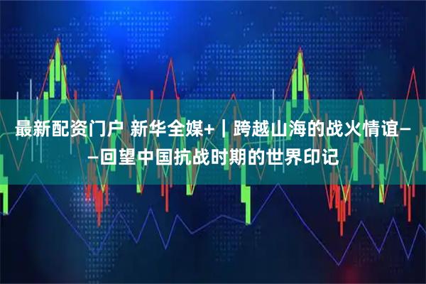 最新配资门户 新华全媒+｜跨越山海的战火情谊——回望中国抗战时期的世界印记