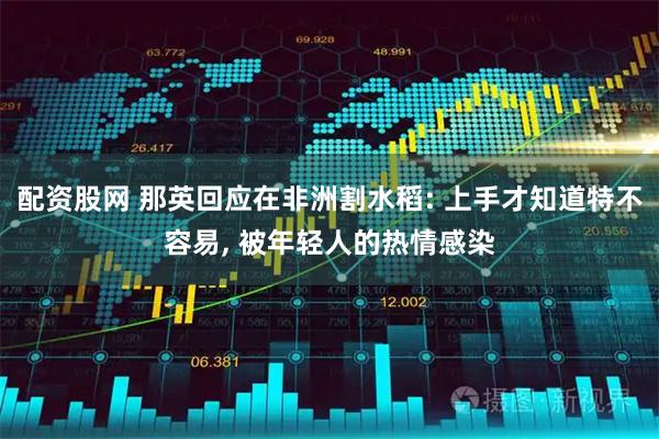 配资股网 那英回应在非洲割水稻: 上手才知道特不容易, 被年轻人的热情感染
