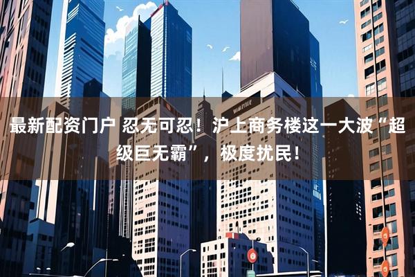 最新配资门户 忍无可忍！沪上商务楼这一大波“超级巨无霸”，极度扰民！