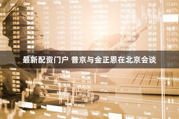 最新配资门户 普京与金正恩在北京会谈
