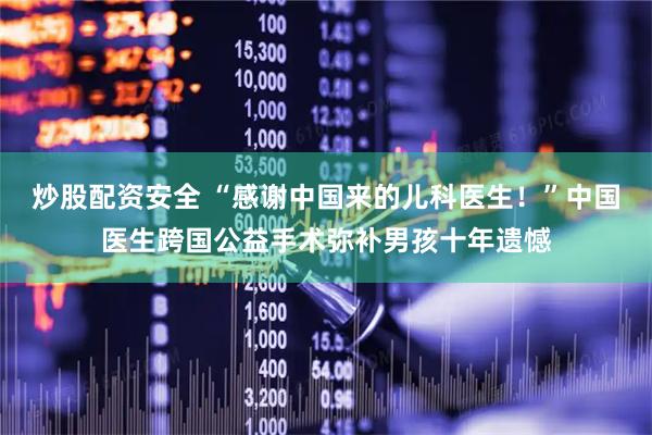 炒股配资安全 “感谢中国来的儿科医生！”中国医生跨国公益手术弥补男孩十年遗憾