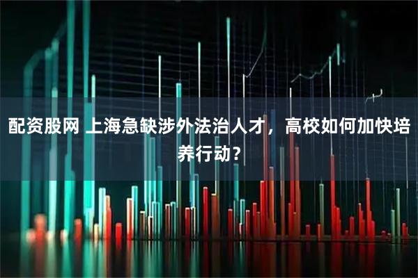 配资股网 上海急缺涉外法治人才，高校如何加快培养行动？