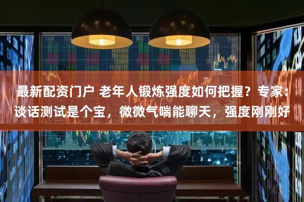最新配资门户 老年人锻炼强度如何把握？专家：谈话测试是个宝，微微气喘能聊天，强度刚刚好