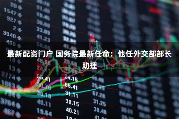 最新配资门户 国务院最新任命：他任外交部部长助理