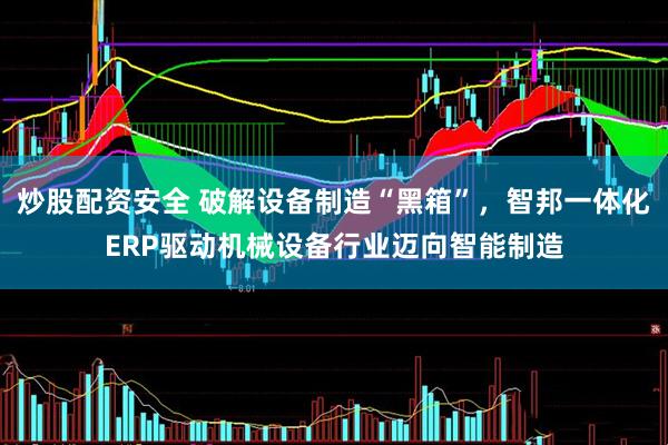 炒股配资安全 破解设备制造“黑箱”，智邦一体化ERP驱动机械设备行业迈向智能制造