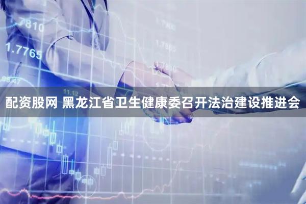 配资股网 黑龙江省卫生健康委召开法治建设推进会