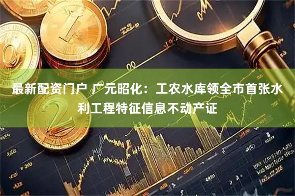 最新配资门户 广元昭化：工农水库领全市首张水利工程特征信息不动产证