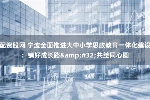 配资股网 宁波全面推进大中小学思政教育一体化建设：铺好成长路 共绘同心圆