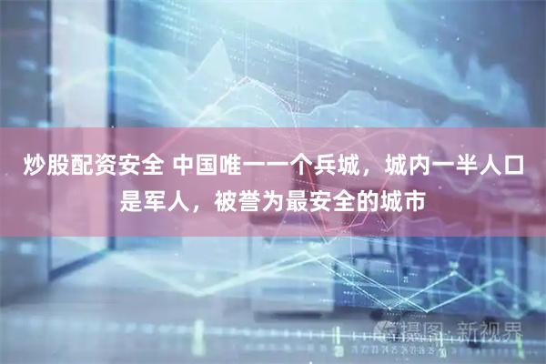 炒股配资安全 中国唯一一个兵城，城内一半人口是军人，被誉为最安全的城市