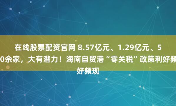 在线股票配资官网 8.57亿元、1.29亿元、5700余家，大有潜力！海南自贸港“零关税”政策利好频现