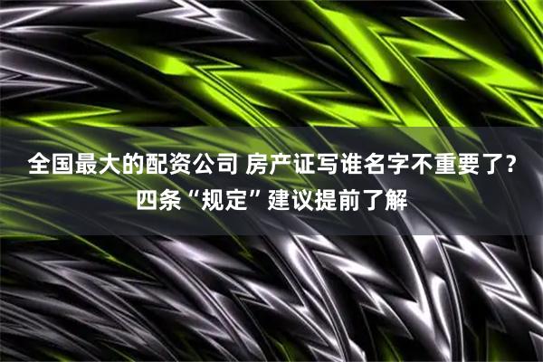 全国最大的配资公司 房产证写谁名字不重要了？四条“规定”建议提前了解