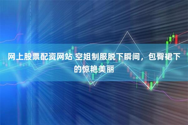网上股票配资网站 空姐制服脱下瞬间，包臀裙下的惊艳美丽
