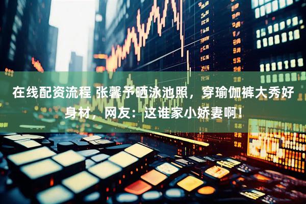 在线配资流程 张馨予晒泳池照，穿瑜伽裤大秀好身材，网友：这谁家小娇妻啊！