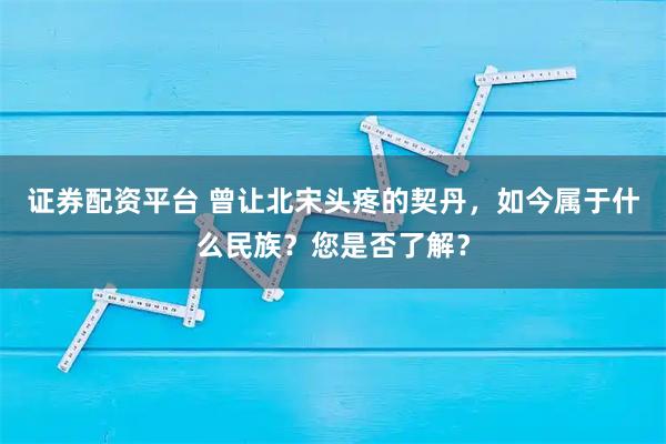 证券配资平台 曾让北宋头疼的契丹，如今属于什么民族？您是否了解？