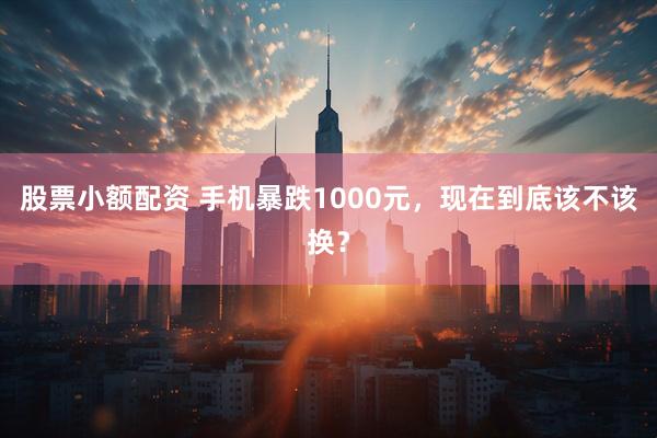 股票小额配资 手机暴跌1000元，现在到底该不该换？